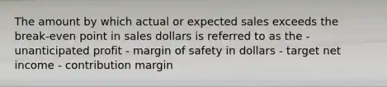 The amount by which actual or expected sales exceeds the break-even point in sales dollars is referred to as the - unanticipated profit - margin of safety in dollars - target net income - contribution margin