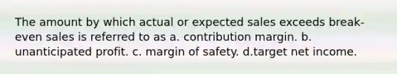 The amount by which actual or expected sales exceeds break-even sales is referred to as a. contribution margin. b. unanticipated profit. c. margin of safety. d.target net income.