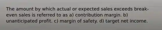 The amount by which actual or expected sales exceeds break-even sales is referred to as a) contribution margin. b) unanticipated profit. c) <a href='https://www.questionai.com/knowledge/kzdyOdD4hN-margin-of-safety' class='anchor-knowledge'>margin of safety</a>. d) target net income.