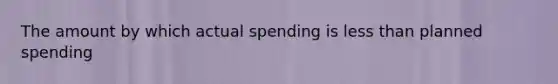 The amount by which actual spending is less than planned spending