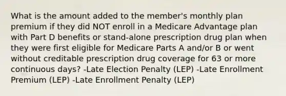 What is the amount added to the member's monthly plan premium if they did NOT enroll in a Medicare Advantage plan with Part D benefits or stand-alone prescription drug plan when they were first eligible for Medicare Parts A and/or B or went without creditable prescription drug coverage for 63 or more continuous days? -Late Election Penalty (LEP) -Late Enrollment Premium (LEP) -Late Enrollment Penalty (LEP)