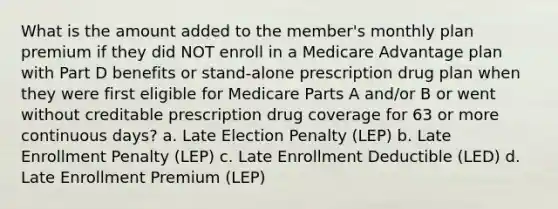 What is the amount added to the member's monthly plan premium if they did NOT enroll in a Medicare Advantage plan with Part D benefits or stand-alone prescription drug plan when they were first eligible for Medicare Parts A and/or B or went without creditable prescription drug coverage for 63 or more continuous days? a. Late Election Penalty (LEP) b. Late Enrollment Penalty (LEP) c. Late Enrollment Deductible (LED) d. Late Enrollment Premium (LEP)