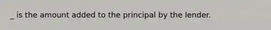 _ is the amount added to the principal by the lender.