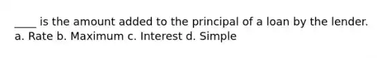 ____ is the amount added to the principal of a loan by the lender. a. Rate b. Maximum c. Interest d. Simple