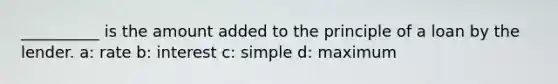 __________ is the amount added to the principle of a loan by the lender. a: rate b: interest c: simple d: maximum