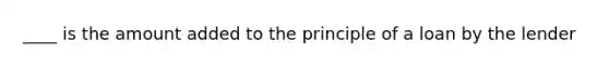 ____ is the amount added to the principle of a loan by the lender