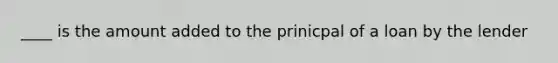 ____ is the amount added to the prinicpal of a loan by the lender