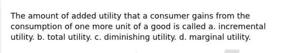 The amount of added utility that a consumer gains from the consumption of one more unit of a good is called a. incremental utility. b. total utility. c. diminishing utility. d. marginal utility.