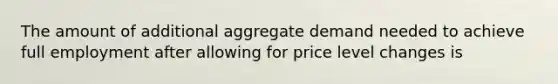 The amount of additional aggregate demand needed to achieve full employment after allowing for price level changes is