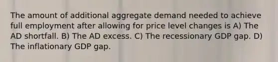 The amount of additional aggregate demand needed to achieve full employment after allowing for price level changes is A) The AD shortfall. B) The AD excess. C) The recessionary GDP gap. D) The inflationary GDP gap.