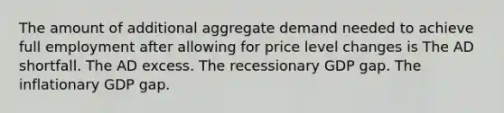 The amount of additional aggregate demand needed to achieve full employment after allowing for price level changes is The AD shortfall. The AD excess. The recessionary GDP gap. The inflationary GDP gap.