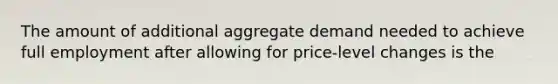 The amount of additional aggregate demand needed to achieve full employment after allowing for price-level changes is the