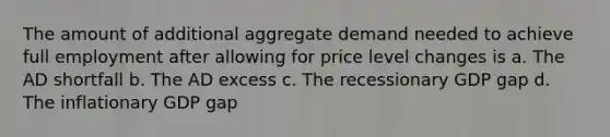 The amount of additional aggregate demand needed to achieve full employment after allowing for price level changes is a. The AD shortfall b. The AD excess c. The recessionary GDP gap d. The inflationary GDP gap