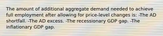 The amount of additional aggregate demand needed to achieve full employment after allowing for price-level changes is: -The AD shortfall. -The AD excess. -The recessionary GDP gap. -The inflationary GDP gap.