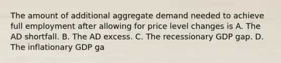 The amount of additional aggregate demand needed to achieve full employment after allowing for price level changes is A. The AD shortfall. B. The AD excess. C. The recessionary GDP gap. D. The inflationary GDP ga