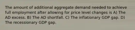 The amount of additional aggregate demand needed to achieve full employment after allowing for price level changes is A) The AD excess. B) The AD shortfall. C) The inflationary GDP gap. D) The recessionary GDP gap.