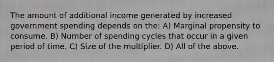 The amount of additional income generated by increased government spending depends on the: A) Marginal propensity to consume. B) Number of spending cycles that occur in a given period of time. C) Size of the multiplier. D) All of the above.