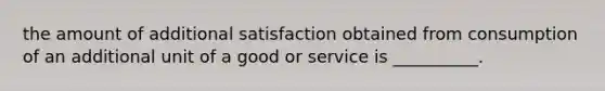 the amount of additional satisfaction obtained from consumption of an additional unit of a good or service is __________.