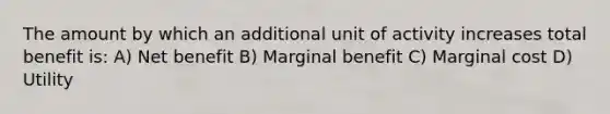 The amount by which an additional unit of activity increases total benefit is: A) Net benefit B) Marginal benefit C) Marginal cost D) Utility