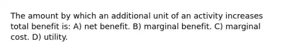 The amount by which an additional unit of an activity increases total benefit is: A) net benefit. B) marginal benefit. C) marginal cost. D) utility.