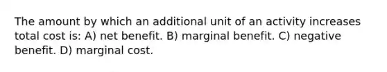 The amount by which an additional unit of an activity increases total cost is: A) net benefit. B) marginal benefit. C) negative benefit. D) marginal cost.