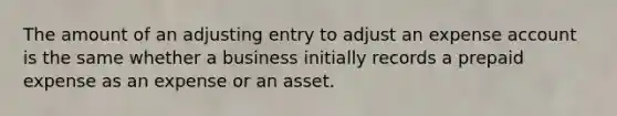 The amount of an adjusting entry to adjust an expense account is the same whether a business initially records a prepaid expense as an expense or an asset.