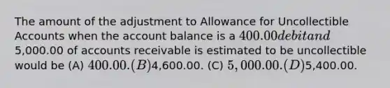 The amount of the adjustment to Allowance for Uncollectible Accounts when the account balance is a 400.00 debit and5,000.00 of accounts receivable is estimated to be uncollectible would be (A) 400.00. (B)4,600.00. (C) 5,000.00. (D)5,400.00.