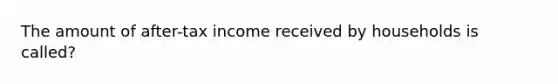 The amount of after-tax income received by households is called?