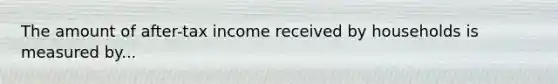 The amount of after-tax income received by households is measured by...