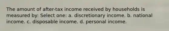 The amount of after-tax income received by households is measured by: Select one: a. discretionary income. b. national income. c. disposable income. d. personal income.