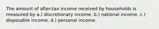 The amount of after-tax income received by households is measured by a.) discretionary income. b.) national income. c.) disposable income. d.) personal income.