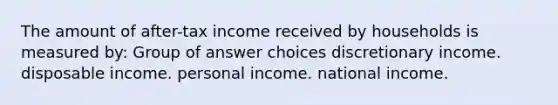 The amount of after-tax income received by households is measured by: Group of answer choices discretionary income. disposable income. personal income. national income.