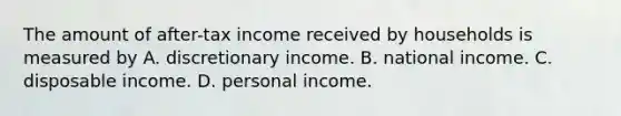 The amount of after-tax income received by households is measured by A. discretionary income. B. national income. C. disposable income. D. personal income.