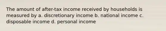 The amount of after-tax income received by households is measured by a. discretionary income b. national income c. disposable income d. personal income