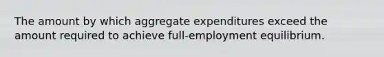 The amount by which aggregate expenditures exceed the amount required to achieve full-employment equilibrium.