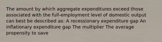 The amount by which aggregate expenditures exceed those associated with the full-employment level of domestic output can best be described as: A recessionary expenditure gap An inflationary expenditure gap The multiplier The average propensity to save