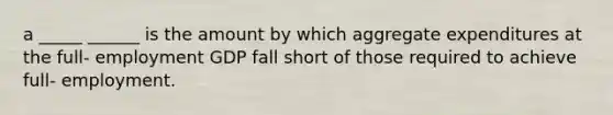 a _____ ______ is the amount by which aggregate expenditures at the full- employment GDP fall short of those required to achieve full- employment.