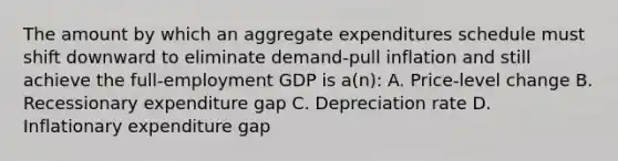 The amount by which an aggregate expenditures schedule must shift downward to eliminate demand-pull inflation and still achieve the full-employment GDP is a(n): A. Price-level change B. Recessionary expenditure gap C. Depreciation rate D. Inflationary expenditure gap