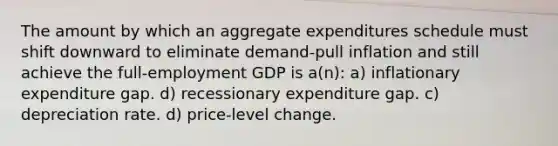 The amount by which an aggregate expenditures schedule must shift downward to eliminate demand-pull inflation and still achieve the full-employment GDP is a(n): a) inflationary expenditure gap. d) recessionary expenditure gap. c) depreciation rate. d) price-level change.