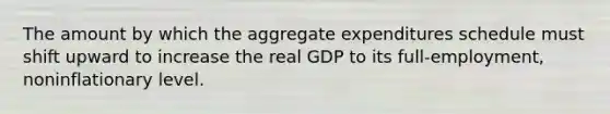 The amount by which the aggregate expenditures schedule must shift upward to increase the real GDP to its full-employment, noninflationary level.