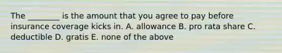 The​ ________ is the amount that you agree to pay before insurance coverage kicks in. A. allowance B. pro rata share C. deductible D. gratis E. none of the above