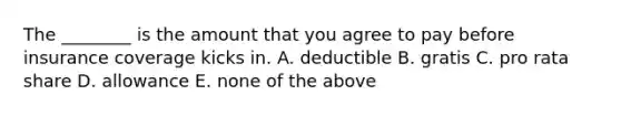 The​ ________ is the amount that you agree to pay before insurance coverage kicks in. A. deductible B. gratis C. pro rata share D. allowance E. none of the above