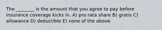 The ________ is the amount that you agree to pay before insurance coverage kicks in. A) pro rata share B) gratis C) allowance D) deductible E) none of the above