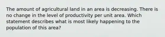 The amount of agricultural land in an area is decreasing. There is no change in the level of productivity per unit area. Which statement describes what is most likely happening to the population of this area?