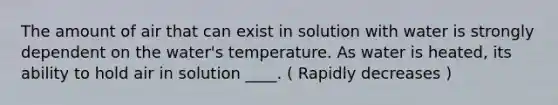 The amount of air that can exist in solution with water is strongly dependent on the water's temperature. As water is heated, its ability to hold air in solution ____. ( Rapidly decreases )