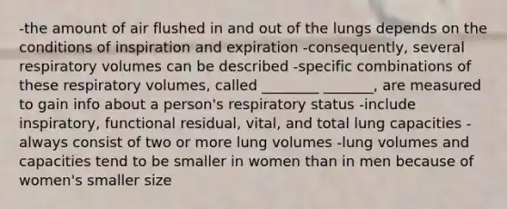 -the amount of air flushed in and out of the lungs depends on the conditions of inspiration and expiration -consequently, several respiratory volumes can be described -specific combinations of these respiratory volumes, called ________ _______, are measured to gain info about a person's respiratory status -include inspiratory, functional residual, vital, and total lung capacities -always consist of two or more lung volumes -lung volumes and capacities tend to be smaller in women than in men because of women's smaller size