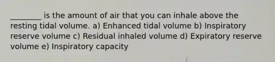 ________ is the amount of air that you can inhale above the resting tidal volume. a) Enhanced tidal volume b) Inspiratory reserve volume c) Residual inhaled volume d) Expiratory reserve volume e) Inspiratory capacity