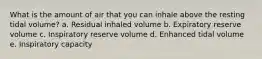 What is the amount of air that you can inhale above the resting tidal volume? a. Residual inhaled volume b. Expiratory reserve volume c. Inspiratory reserve volume d. Enhanced tidal volume e. Inspiratory capacity