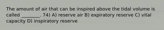 The amount of air that can be inspired above the tidal volume is called ________. 74) A) reserve air B) expiratory reserve C) vital capacity D) inspiratory reserve