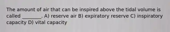 The amount of air that can be inspired above the tidal volume is called ________. A) reserve air B) expiratory reserve C) inspiratory capacity D) vital capacity